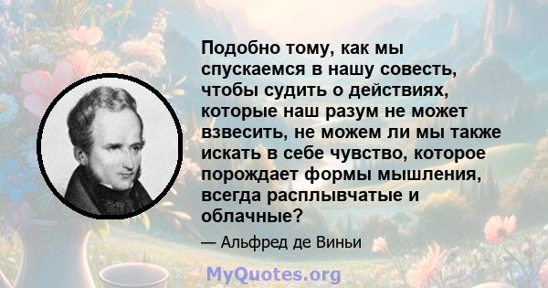 Подобно тому, как мы спускаемся в нашу совесть, чтобы судить о действиях, которые наш разум не может взвесить, не можем ли мы также искать в себе чувство, которое порождает формы мышления, всегда расплывчатые и облачные?