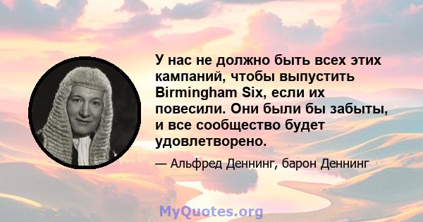 У нас не должно быть всех этих кампаний, чтобы выпустить Birmingham Six, если их повесили. Они были бы забыты, и все сообщество будет удовлетворено.