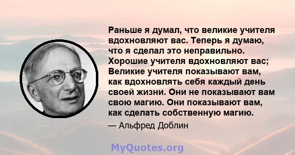 Раньше я думал, что великие учителя вдохновляют вас. Теперь я думаю, что я сделал это неправильно. Хорошие учителя вдохновляют вас; Великие учителя показывают вам, как вдохновлять себя каждый день своей жизни. Они не