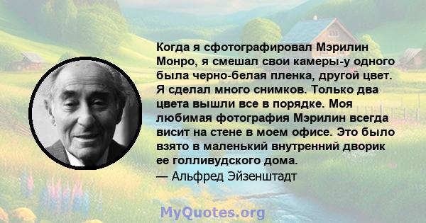 Когда я сфотографировал Мэрилин Монро, я смешал свои камеры-у одного была черно-белая пленка, другой цвет. Я сделал много снимков. Только два цвета вышли все в порядке. Моя любимая фотография Мэрилин всегда висит на