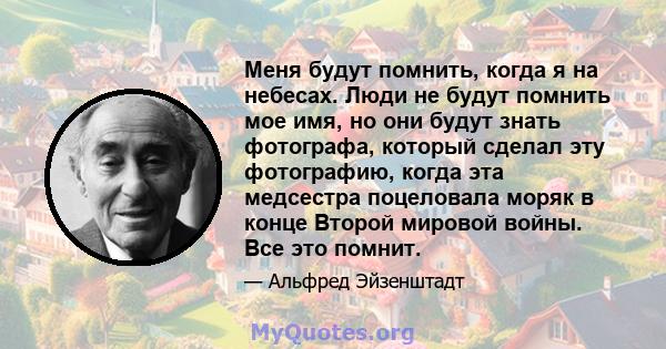 Меня будут помнить, когда я на небесах. Люди не будут помнить мое имя, но они будут знать фотографа, который сделал эту фотографию, когда эта медсестра поцеловала моряк в конце Второй мировой войны. Все это помнит.