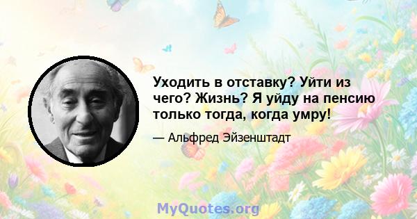 Уходить в отставку? Уйти из чего? Жизнь? Я уйду на пенсию только тогда, когда умру!