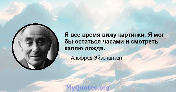 Я все время вижу картинки. Я мог бы остаться часами и смотреть каплю дождя.