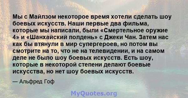 Мы с Майлзом некоторое время хотели сделать шоу боевых искусств. Наши первые два фильма, которые мы написали, были «Смертельное оружие 4» и «Шанхайский полдень» с Джеки Чан. Затем нас как бы втянули в мир супергероев,