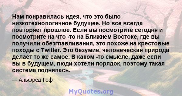 Нам понравилась идея, что это было низкотехнологичное будущее. Но все всегда повторяет прошлое. Если вы посмотрите сегодня и посмотрите на что -то на Ближнем Востоке, где вы получили обезглавливания, это похоже на