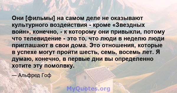 Они [фильмы] на самом деле не оказывают культурного воздействия - кроме «Звездных войн», конечно, - к которому они привыкли, потому что телевидение - это то, что люди в неделю люди приглашают в свои дома. Это отношения, 