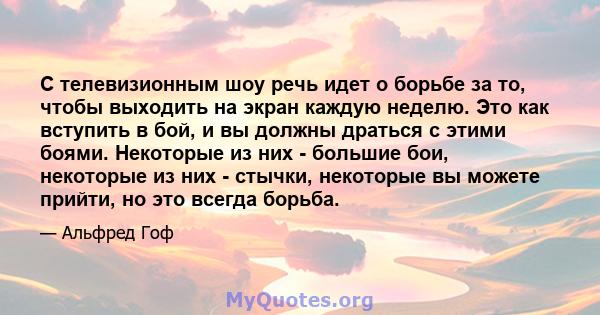 С телевизионным шоу речь идет о борьбе за то, чтобы выходить на экран каждую неделю. Это как вступить в бой, и вы должны драться с этими боями. Некоторые из них - большие бои, некоторые из них - стычки, некоторые вы