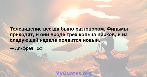 Телевидение всегда было разговором. Фильмы приходят, и они вроде трех кольца цирков, и на следующей неделе появится новый.