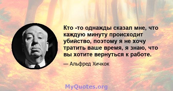 Кто -то однажды сказал мне, что каждую минуту происходит убийство, поэтому я не хочу тратить ваше время, я знаю, что вы хотите вернуться к работе.