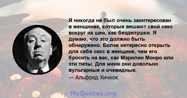 Я никогда не был очень заинтересован в женщинах, которые вешают свой секс вокруг их шеи, как безделушки. Я думаю, что это должно быть обнаружено. Более интересно открыть для себя секс в женщине, чем его бросить на вас,