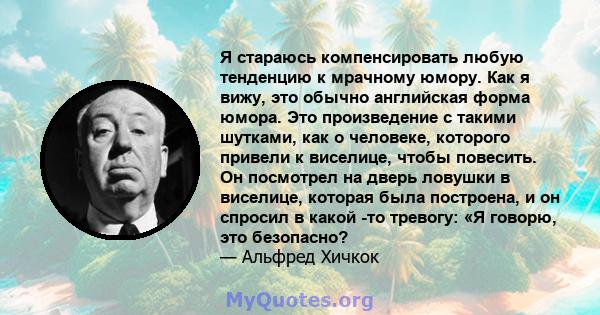 Я стараюсь компенсировать любую тенденцию к мрачному юмору. Как я вижу, это обычно английская форма юмора. Это произведение с такими шутками, как о человеке, которого привели к виселице, чтобы повесить. Он посмотрел на