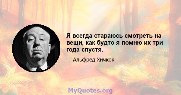 Я всегда стараюсь смотреть на вещи, как будто я помню их три года спустя.