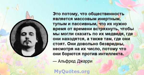 Это потому, что общественность является массовым инертным, тупым и пассивным, что их нужно время от времени встряхнуть, чтобы мы могли сказать по их медведя, где они находятся, а также там, где они стоят. Они довольно