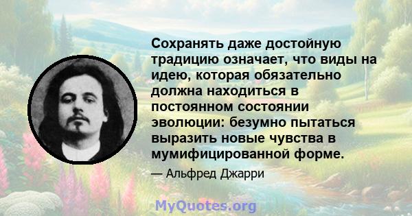 Сохранять даже достойную традицию означает, что виды на идею, которая обязательно должна находиться в постоянном состоянии эволюции: безумно пытаться выразить новые чувства в мумифицированной форме.