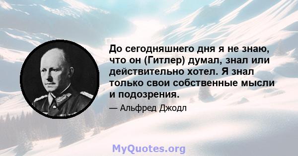 До сегодняшнего дня я не знаю, что он (Гитлер) думал, знал или действительно хотел. Я знал только свои собственные мысли и подозрения.