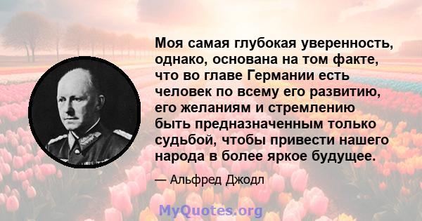 Моя самая глубокая уверенность, однако, основана на том факте, что во главе Германии есть человек по всему его развитию, его желаниям и стремлению быть предназначенным только судьбой, чтобы привести нашего народа в