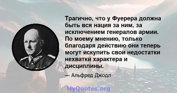 Трагично, что у Фуерера должна быть вся нация за ним, за исключением генералов армии. По моему мнению, только благодаря действию они теперь могут искупить свои недостатки нехватки характера и дисциплины.