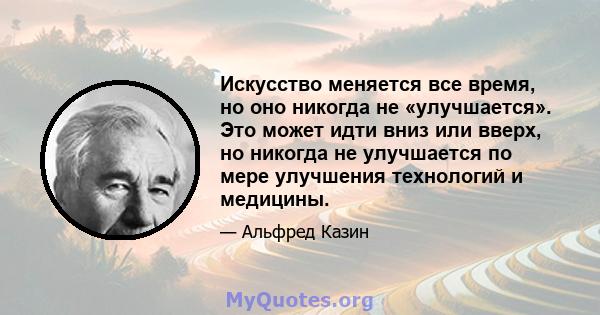 Искусство меняется все время, но оно никогда не «улучшается». Это может идти вниз или вверх, но никогда не улучшается по мере улучшения технологий и медицины.