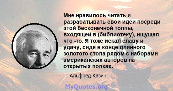 Мне нравилось читать и разрабатывать свои идеи посреди этой бесконечной толпы, входящей в (библиотеку), ищущая что -то. Я тоже искал славу и удачу, сидя в конце длинного золотого стола рядом с наборами американских