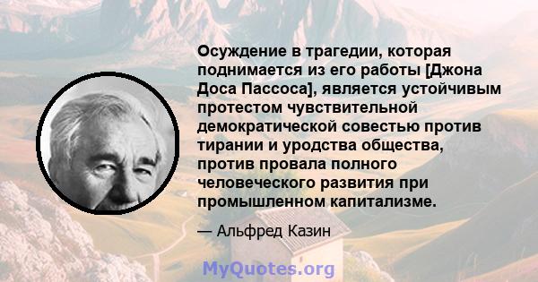 Осуждение в трагедии, которая поднимается из его работы [Джона Доса Пассоса], является устойчивым протестом чувствительной демократической совестью против тирании и уродства общества, против провала полного