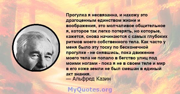 Прогулка я несвязанна, и нахожу это драгоценным единством жизни и воображения, это молчаливое общительное я, которое так легко потерять, но которые, кажется, снова начинаются с самых глубоких ритмов моего собственного