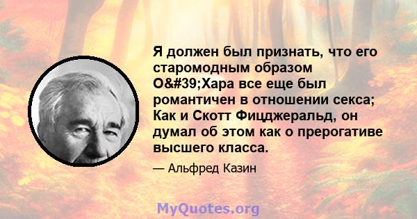 Я должен был признать, что его старомодным образом О'Хара все еще был романтичен в отношении секса; Как и Скотт Фицджеральд, он думал об этом как о прерогативе высшего класса.