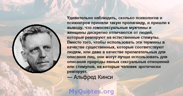 Удивительно наблюдать, сколько психологов и психиатров приняли такую ​​пропаганду, и пришли к выводу, что гомосексуальные мужчины и женщины дискретно отличаются от людей, которые реагируют на естественные стимулы.