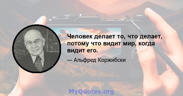 Человек делает то, что делает, потому что видит мир, когда видит его.