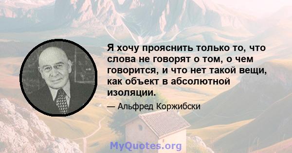 Я хочу прояснить только то, что слова не говорят о том, о чем говорится, и что нет такой вещи, как объект в абсолютной изоляции.