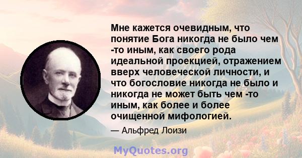 Мне кажется очевидным, что понятие Бога никогда не было чем -то иным, как своего рода идеальной проекцией, отражением вверх человеческой личности, и что богословие никогда не было и никогда не может быть чем -то иным,