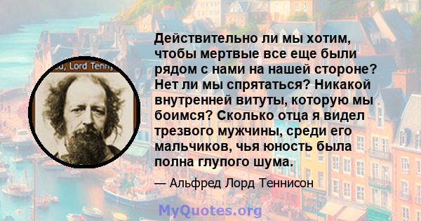 Действительно ли мы хотим, чтобы мертвые все еще были рядом с нами на нашей стороне? Нет ли мы спрятаться? Никакой внутренней витуты, которую мы боимся? Сколько отца я видел трезвого мужчины, среди его мальчиков, чья