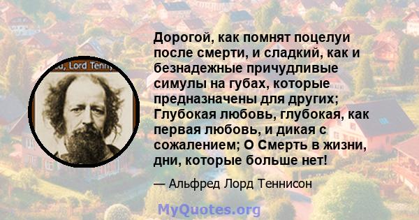 Дорогой, как помнят поцелуи после смерти, и сладкий, как и безнадежные причудливые симулы на губах, которые предназначены для других; Глубокая любовь, глубокая, как первая любовь, и дикая с сожалением; O Смерть в жизни, 