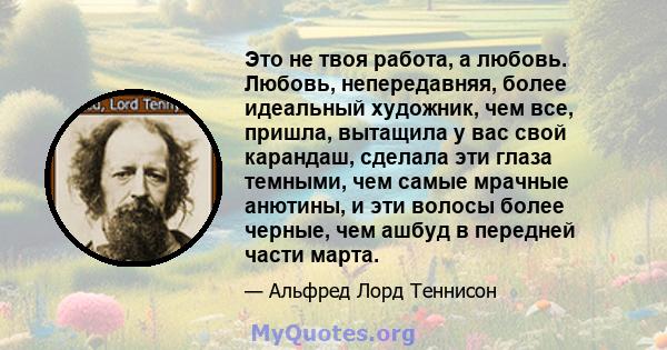 Это не твоя работа, а любовь. Любовь, непередавняя, более идеальный художник, чем все, пришла, вытащила у вас свой карандаш, сделала эти глаза темными, чем самые мрачные анютины, и эти волосы более черные, чем ашбуд в