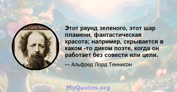 Этот раунд зеленого, этот шар пламени, фантастическая красота; например, скрывается в каком -то диком поэте, когда он работает без совести или цели.