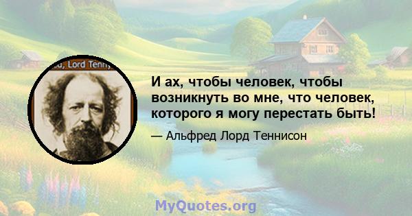 И ах, чтобы человек, чтобы возникнуть во мне, что человек, которого я могу перестать быть!