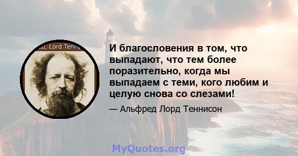 И благословения в том, что выпадают, что тем более поразительно, когда мы выпадаем с теми, кого любим и целую снова со слезами!