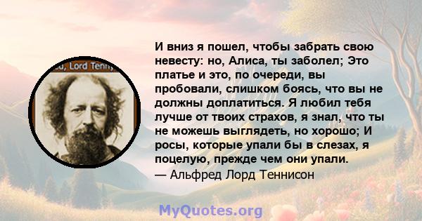 И вниз я пошел, чтобы забрать свою невесту: но, Алиса, ты заболел; Это платье и это, по очереди, вы пробовали, слишком боясь, что вы не должны доплатиться. Я любил тебя лучше от твоих страхов, я знал, что ты не можешь