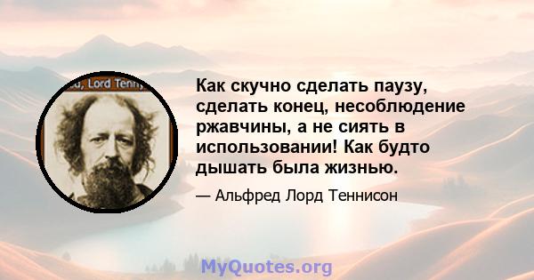 Как скучно сделать паузу, сделать конец, несоблюдение ржавчины, а не сиять в использовании! Как будто дышать была жизнью.