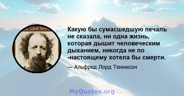 Какую бы сумасшедшую печаль не сказала, ни одна жизнь, которая дышит человеческим дыханием, никогда не по -настоящему хотела бы смерти.