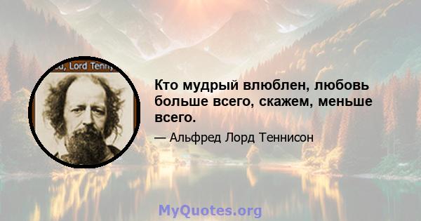 Кто мудрый влюблен, любовь больше всего, скажем, меньше всего.