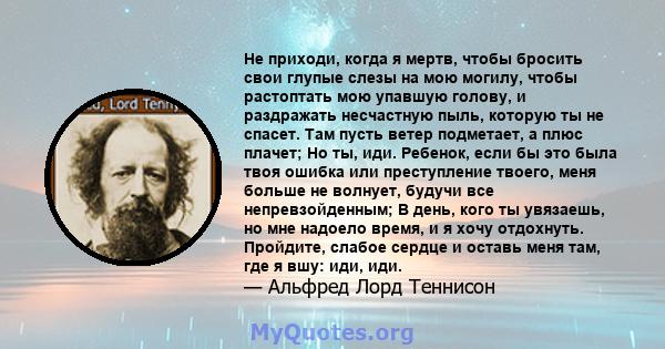 Не приходи, когда я мертв, чтобы бросить свои глупые слезы на мою могилу, чтобы растоптать мою упавшую голову, и раздражать несчастную пыль, которую ты не спасет. Там пусть ветер подметает, а плюс плачет; Но ты, иди.