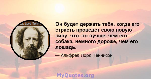 Он будет держать тебя, когда его страсть проведет свою новую силу, что -то лучше, чем его собака, немного дороже, чем его лошадь.