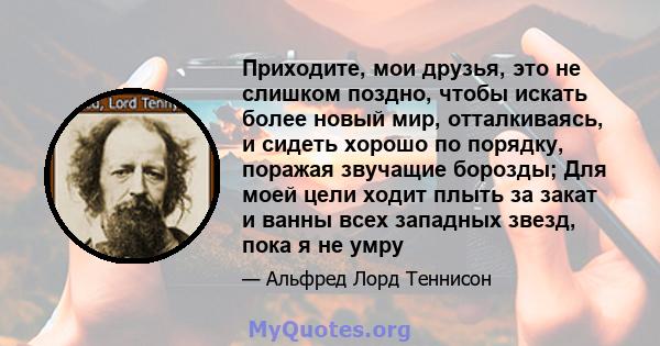 Приходите, мои друзья, это не слишком поздно, чтобы искать более новый мир, отталкиваясь, и сидеть хорошо по порядку, поражая звучащие борозды; Для моей цели ходит плыть за закат и ванны всех западных звезд, пока я не