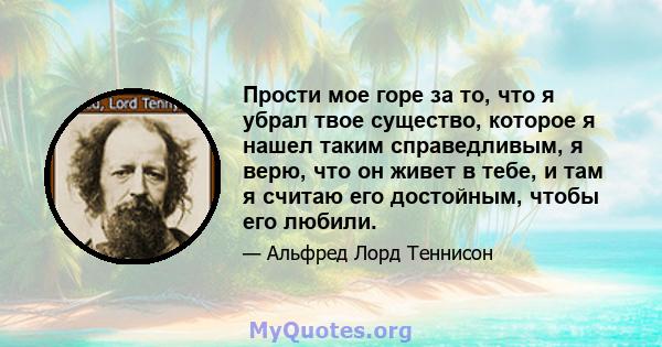 Прости мое горе за то, что я убрал твое существо, которое я нашел таким справедливым, я верю, что он живет в тебе, и там я считаю его достойным, чтобы его любили.