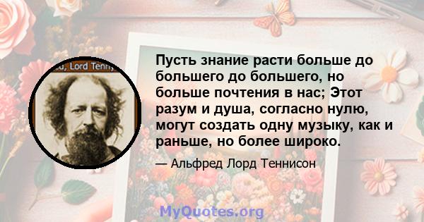 Пусть знание расти больше до большего до большего, но больше почтения в нас; Этот разум и душа, согласно нулю, могут создать одну музыку, как и раньше, но более широко.