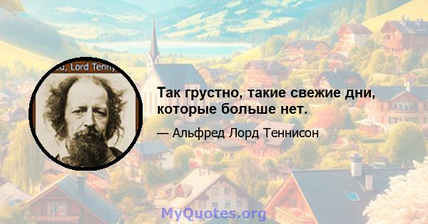 Так грустно, такие свежие дни, которые больше нет.