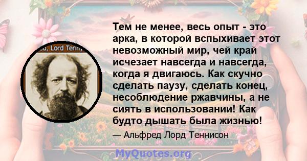 Тем не менее, весь опыт - это арка, в которой вспыхивает этот невозможный мир, чей край исчезает навсегда и навсегда, когда я двигаюсь. Как скучно сделать паузу, сделать конец, несоблюдение ржавчины, а не сиять в