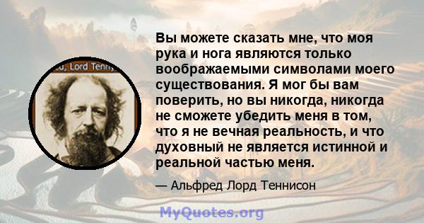 Вы можете сказать мне, что моя рука и нога являются только воображаемыми символами моего существования. Я мог бы вам поверить, но вы никогда, никогда не сможете убедить меня в том, что я не вечная реальность, и что