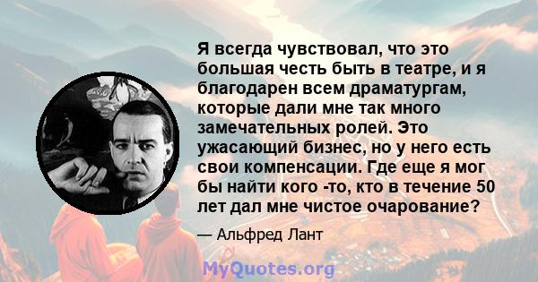 Я всегда чувствовал, что это большая честь быть в театре, и я благодарен всем драматургам, которые дали мне так много замечательных ролей. Это ужасающий бизнес, но у него есть свои компенсации. Где еще я мог бы найти