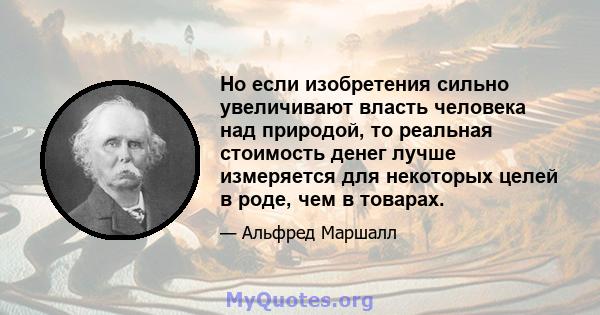 Но если изобретения сильно увеличивают власть человека над природой, то реальная стоимость денег лучше измеряется для некоторых целей в роде, чем в товарах.